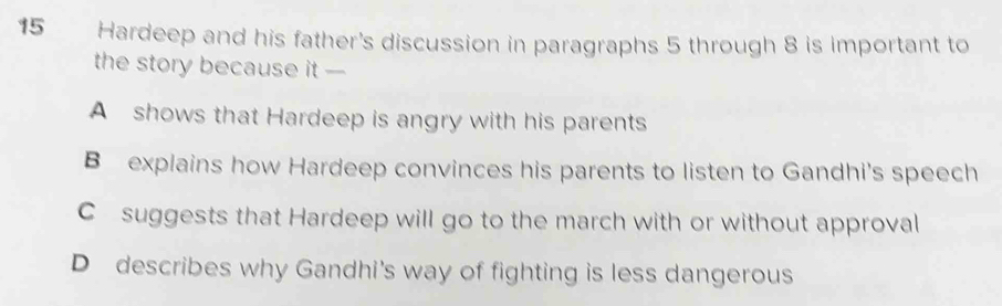 Hardeep and his father's discussion in paragraphs 5 through 8 is important to
the story because it -
A shows that Hardeep is angry with his parents
B explains how Hardeep convinces his parents to listen to Gandhi's speech
C suggests that Hardeep will go to the march with or without approval
D describes why Gandhi's way of fighting is less dangerous