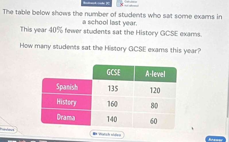 Calculator 
Bookwork code: 2C not allowed 
The table below shows the number of students who sat some exams in 
a school last year. 
This year 40% fewer students sat the History GCSE exams. 
How many students sat the History GCSE exams this year? 
Previous 
Watch video 
Answer