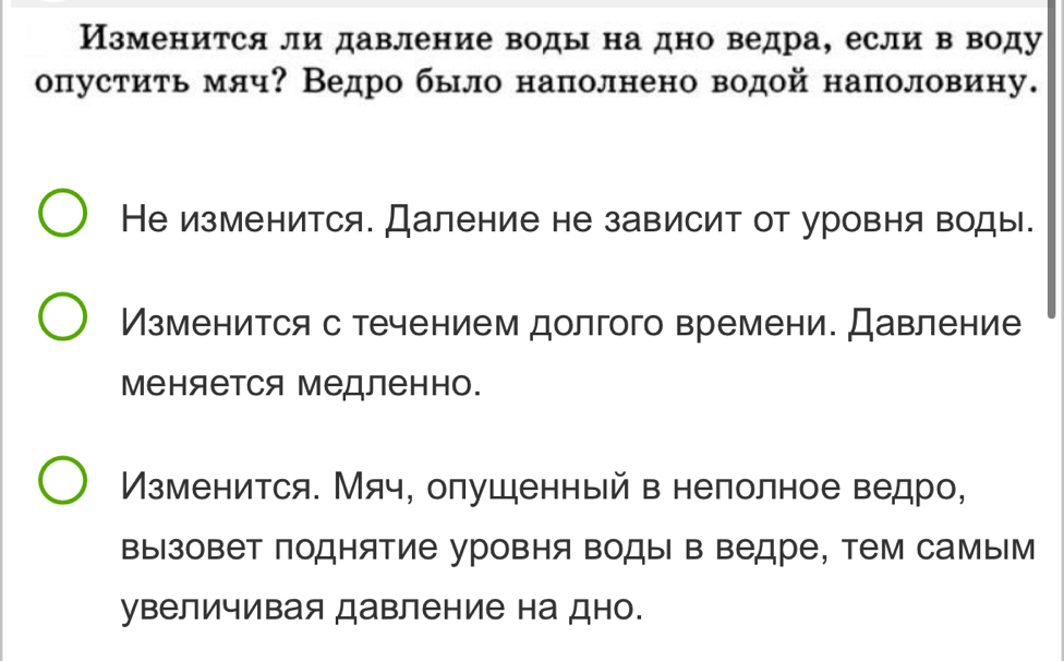 Изменится ли давление воды на дно ведра, если в воду
опустиτь мяч? Ведро было наполнено водой наполовину.
Не изменится. Даление не зависит от уровня воды.
Изменится с течением долгого времени. Давление
Μеняется Μедленно.
Изменится. Мяч, олушенный в нелолное ведро,
вызовет поднятие уровня воды в ведре, тем самым
увеличивая давление на дно.