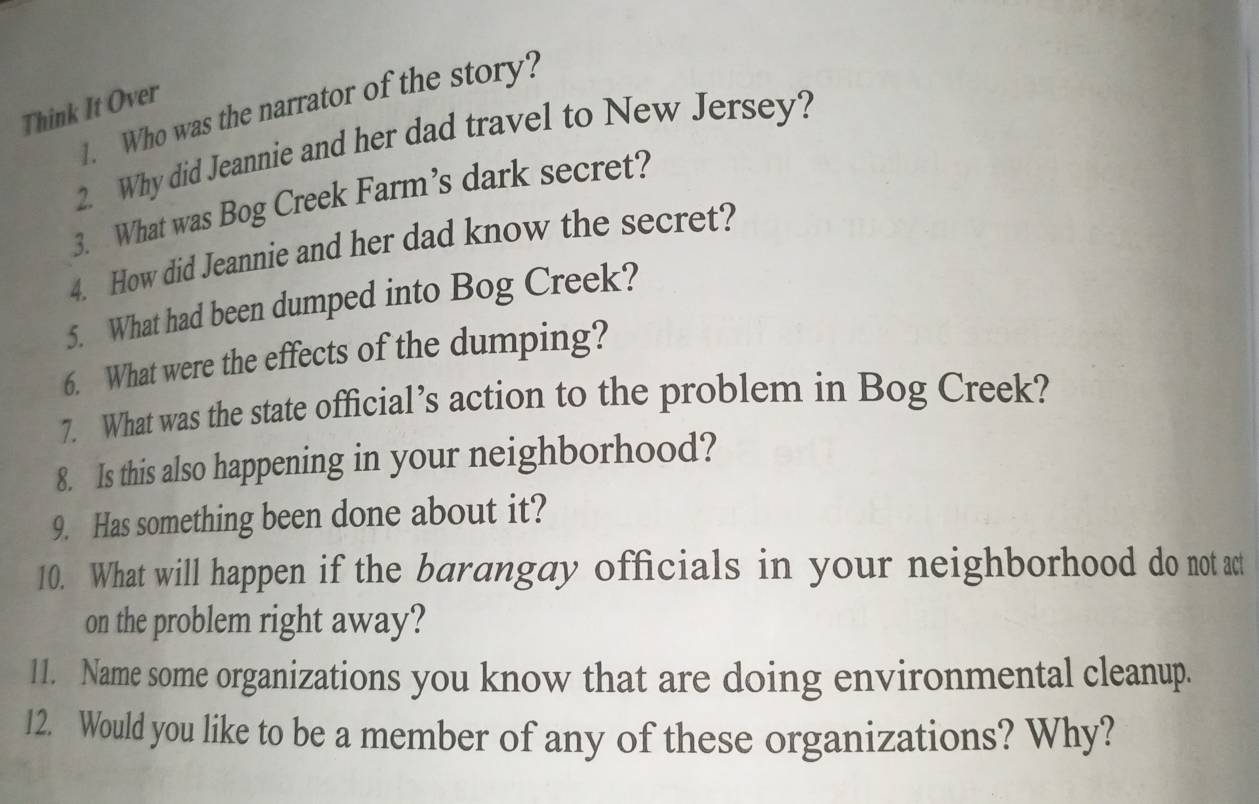 Who was the narrator of the story? 
Think It Over 
2. Why did Jeannie and her dad travel to New Jersey? 
3. What was Bog Creek Farm’s dark secret? 
4. How did Jeannie and her dad know the secret? 
5. What had been dumped into Bog Creek? 
6. What were the effects of the dumping? 
7. What was the state official’s action to the problem in Bog Creek? 
8. Is this also happening in your neighborhood? 
9. Has something been done about it? 
10. What will happen if the barangay officials in your neighborhood do not act 
on the problem right away? 
11. Name some organizations you know that are doing environmental cleanup. 
12. Would you like to be a member of any of these organizations? Why?