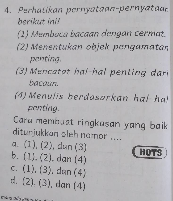 Perhatikan pernyataan-pernyataan
berikut ini!
(1) Membaca bacaan dengan cermat.
(2) Menentukan objek pengamatan
penting.
(3) Mencatat hal-hal penting dari
bacaan.
(4) Menulis berdasarkan hal-hal
penting.
Cara membuat ringkasan yang baik
ditunjukkan oleh nomor ....
a. (1), (2), dan (3)
HOTS
b. (1), (2), dan (4)
c. (1), (3), dan (4)
d. (2), (3), dan (4)
mana ada kemauan