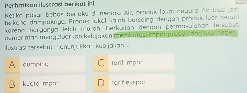 Perhatikan ilustrasi berikut ini.
Ketika pasar bebas berlaku di negara Air, produk lokal negara Air bisa jadi
terkena dampaknya. Produk lokal kalah bersaing dengan produk luar negeri
karena harganya lebih murah. Berkaitan dengan permasalahan tersebut,
pemerintah mengeluarkan kebijakan membatasi impor produk dari luar negeri
Ilustrasi tersebut menunjukkan kebijakan ....
A dumping tarif impor
B kuota impor tarif ekspor