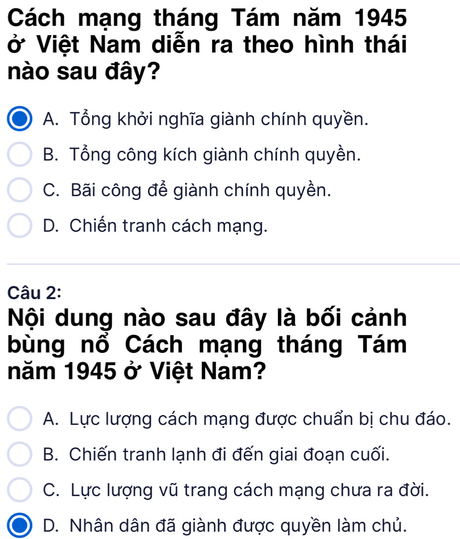 Cách mạng tháng Tám năm 1945
ở Việt Nam diễn ra theo hình thái
nào sau đây?
A. Tổng khởi nghĩa giành chính quyền.
B. Tổng công kích giành chính quyền.
C. Bãi công để giành chính quyền.
D. Chiến tranh cách mạng.
Câu 2:
Nội dung nào sau đây là bối cảnh
bùng nổ Cách mạng tháng Tám
năm 1945 ở Việt Nam?
A. Lực lượng cách mạng được chuẩn bị chu đáo.
B. Chiến tranh lạnh đi đến giai đoạn cuối.
C. Lực lượng vũ trang cách mạng chưa ra đời.
D. Nhân dân đã giành được quyền làm chủ.