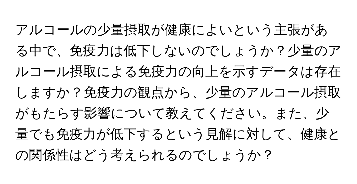 アルコールの少量摂取が健康によいという主張がある中で、免疫力は低下しないのでしょうか？少量のアルコール摂取による免疫力の向上を示すデータは存在しますか？免疫力の観点から、少量のアルコール摂取がもたらす影響について教えてください。また、少量でも免疫力が低下するという見解に対して、健康との関係性はどう考えられるのでしょうか？