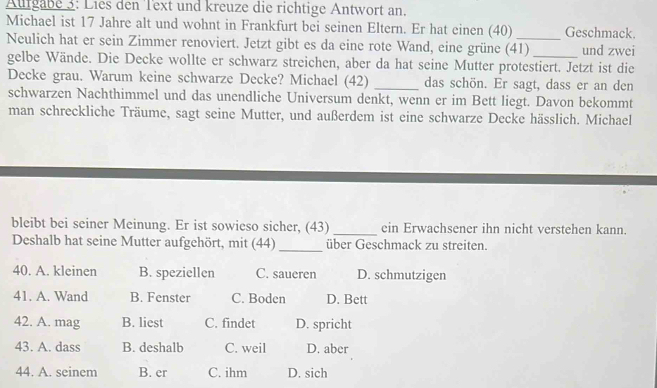 Aufgabe 3: Lies den Text und kreuze die richtige Antwort an.
Michael ist 17 Jahre alt und wohnt in Frankfurt bei seinen Eltern. Er hat einen (40) Geschmack.
Neulich hat er sein Zimmer renoviert. Jetzt gibt es da eine rote Wand, eine grüne (41) _und zwei
gelbe Wände. Die Decke wollte er schwarz streichen, aber da hat seine Mutter protestiert. Jetzt ist die
Decke grau. Warum keine schwarze Decke? Michael (42) _das schön. Er sagt, dass er an den
schwarzen Nachthimmel und das unendliche Universum denkt, wenn er im Bett liegt. Davon bekommt
man schreckliche Träume, sagt seine Mutter, und außerdem ist eine schwarze Decke hässlich. Michael
bleibt bei seiner Meinung. Er ist sowieso sicher, (43) _ein Erwachsener ihn nicht verstehen kann.
Deshalb hat seine Mutter aufgehört, mit (44) _über Geschmack zu streiten.
40. A. kleinen B. speziellen C. saueren D. schmutzigen
41. A. Wand B. Fenster C. Boden D. Bett
42. A. mag B. liest C. findet D. spricht
43. A. dass B. deshalb C. weil D. aber
44. A. seinem B. er C. ihm D. sich