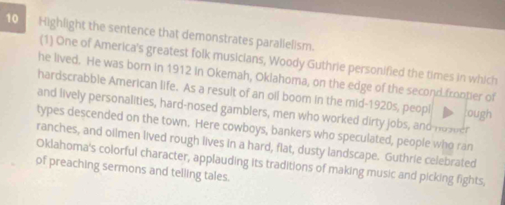 Highlight the sentence that demonstrates parallelism. 
(1) One of America's greatest folk musicians, Woody Guthrie personified the times in which 
he lived. He was born in 1912 in Okemah, Okiahoma, on the edge of the second frontier of 
hardscrabble American life. As a result of an oil boom in the mid-1920s, peopl ough 
and lively personalities, hard-nosed gamblers, men who worked dirty jobs, and-nosper 
types descended on the town. Here cowboys, bankers who speculated, people who ran 
ranches, and oilmen lived rough lives in a hard, flat, dusty landscape. Guthrie celebrated 
Oklahoma's colorful character, applauding its traditions of making music and picking fights, 
of preaching sermons and telling tales.