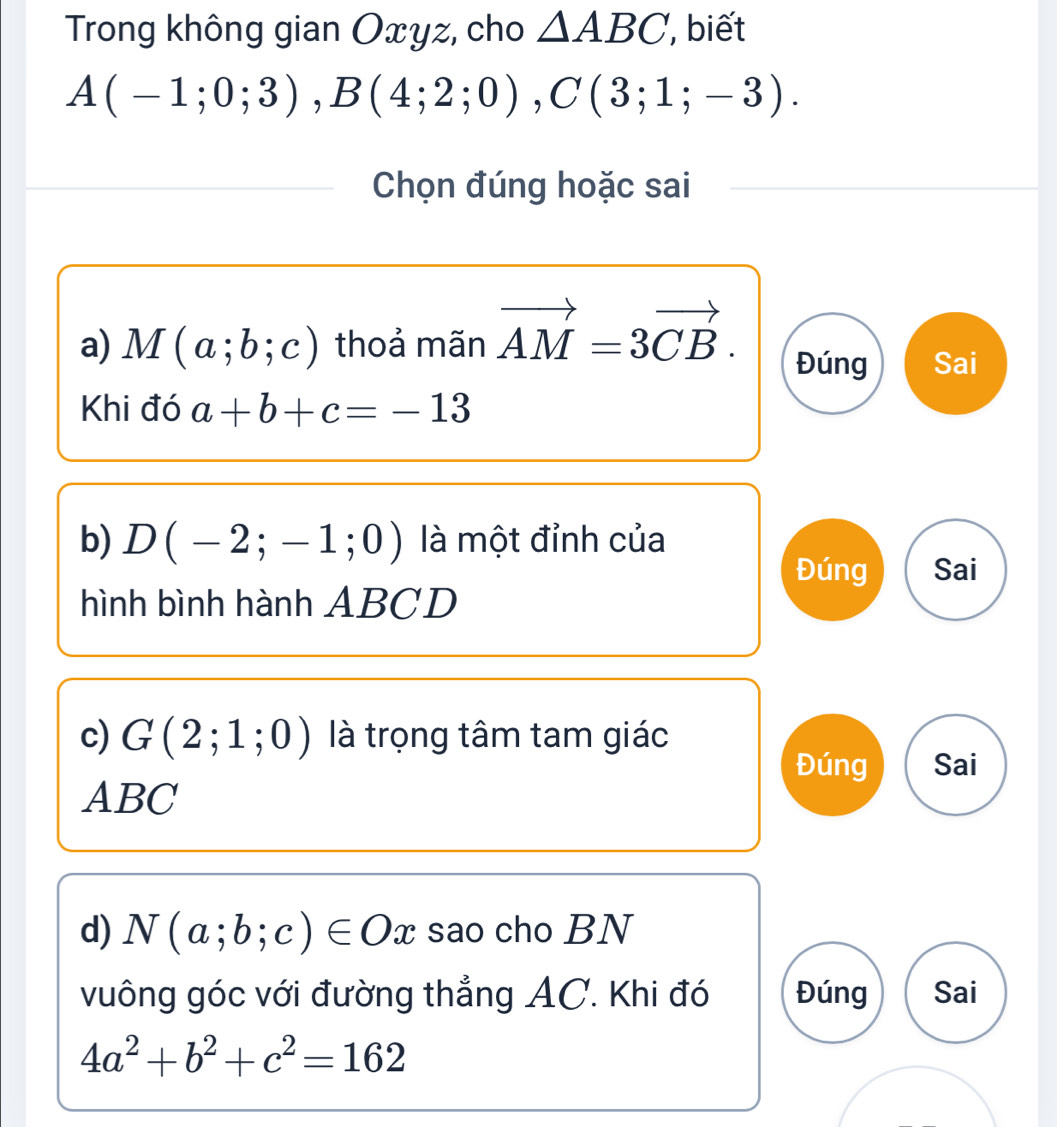 Trong không gian Oxyz, cho △ ABC , biết
A(-1;0;3), B(4;2;0), C(3;1;-3). 
Chọn đúng hoặc sai 
a) M(a;b;c) thoả mãn vector AM=3vector CB. 
Đúng Sai 
Khi đó a+b+c=-13
b) D(-2;-1;0) là một đỉnh của 
Đúng Sai 
hình bình hành ABCD
c) G(2;1;0) là trọng tâm tam giác 
Đúng Sai
ABC
d) N(a;b;c)∈ Ox sao cho BN 
vuông góc với đường thẳng AC. Khi đó Đúng Sai
4a^2+b^2+c^2=162