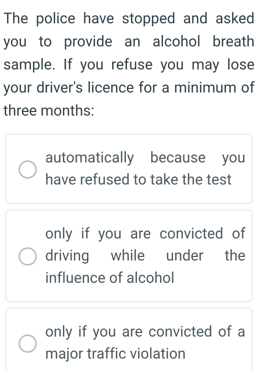 The police have stopped and asked
you to provide an alcohol breath 
sample. If you refuse you may lose
your driver's licence for a minimum of
three months :
automatically because you
have refused to take the test
only if you are convicted of
driving while under the
influence of alcohol
only if you are convicted of a
major traffic violation