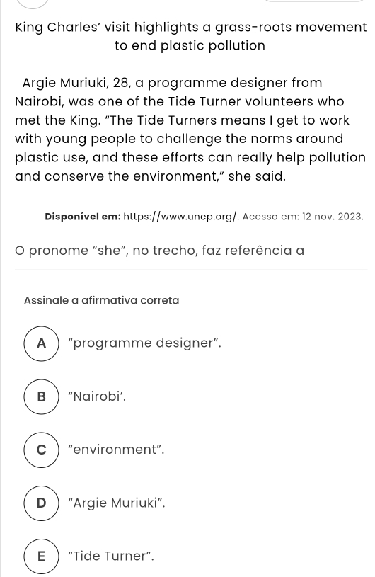 King Charles’ visit highlights a grass-roots movement
to end plastic pollution
Argie Muriuki, 28, a programme designer from
Nairobi, was one of the Tide Turner volunteers who
met the King. “The Tide Turners means I get to work
with young people to challenge the norms around 
plastic use, and these efforts can really help pollution
and conserve the environment,” she said.
Disponível em: https://www.unep.org/. Acesso em: 12 nov. 2023.
O pronome “she”, no trecho, faz referência a
Assinale a afirmativa correta
A  “programme designer”.
B  “Nairobi’.
C  “environment”.
D“Argie Muriuki”.
E “Tide Turner”.