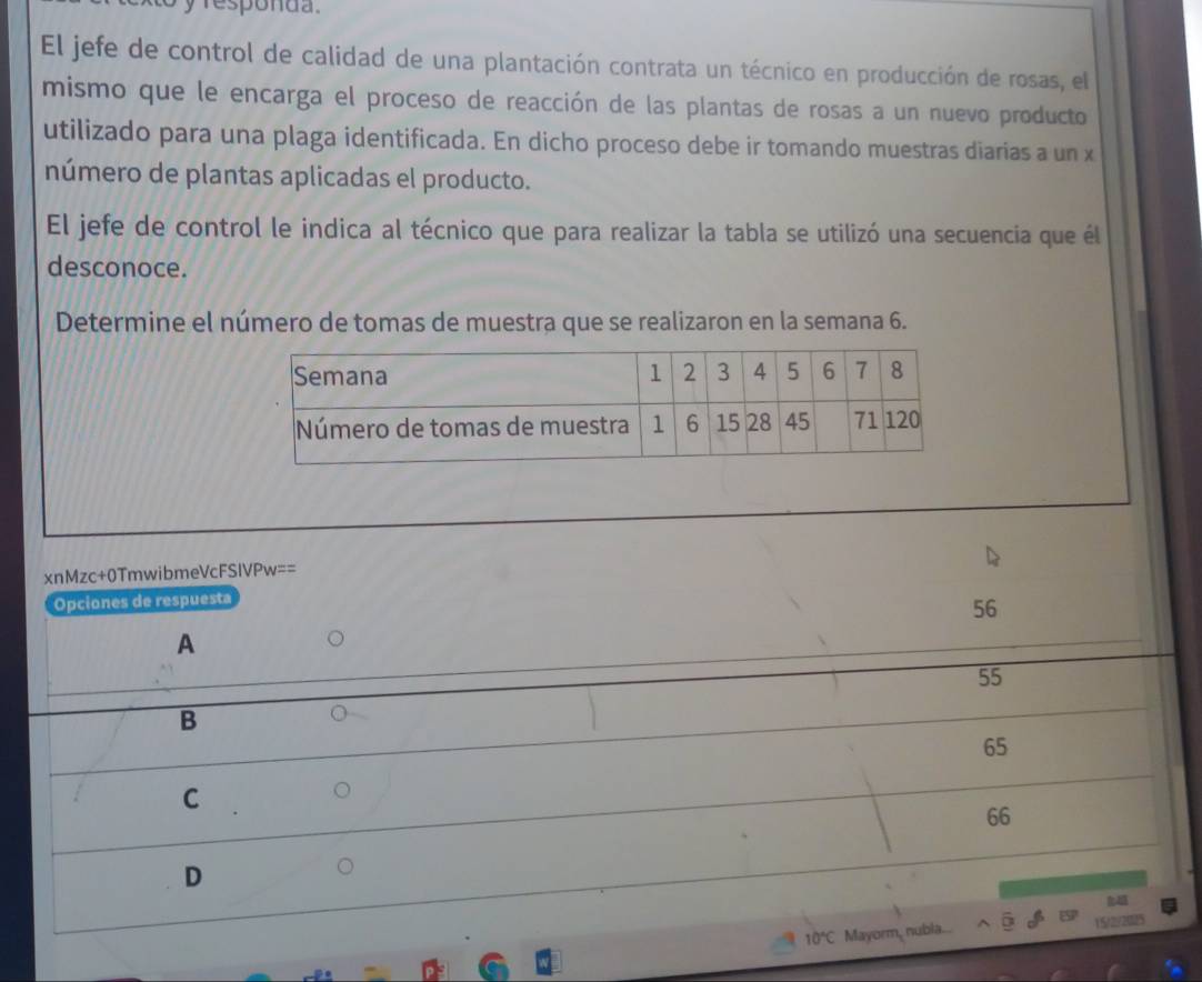 responda.
El jefe de control de calidad de una plantación contrata un técnico en producción de rosas, el
mismo que le encarga el proceso de reacción de las plantas de rosas a un nuevo producto
utilizado para una plaga identificada. En dicho proceso debe ir tomando muestras diarias a un x
número de plantas aplicadas el producto.
El jefe de control le indica al técnico que para realizar la tabla se utilizó una secuencia que él
desconoce.
Determine el número de tomas de muestra que se realizaron en la semana 6.
xnMzc+0TmwibmeVcFSIVPw==
Opciones de respuesta
56
A
55
B
65
C
66
D
10°C Mayorm, nubia. 15/2/2025