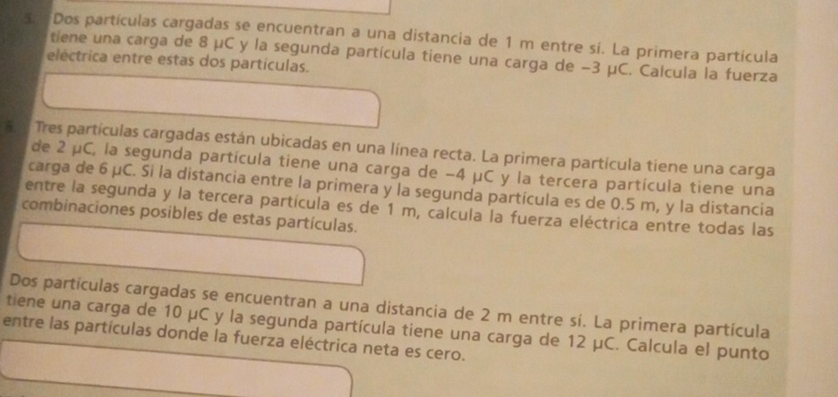 5: Dos partículas cargadas se encuentran a una distancia de 1 m entre sí. La primera partícula 
tiene una carga de 8 μC y la segunda partícula tiene una carga de −3 μC. Calcula la fuerza 
eléctrica entre estas dos partículas. 
5 2 Tres partículas cargadas están ubicadas en una línea recta. La primera partícula tiene una carga 
de 2 μC, la segunda partícula tiene una carga de −4 μC y la tercera partícula tiene una 
carga de 6 μC. Si la distancia entre la primera y la segunda partícula es de 0.5 m, y la distancia 
entre la segunda y la tercera partícula es de 1 m, calcula la fuerza eléctrica entre todas las 
combinaciones posibles de estas partículas. 
Dos partículas cargadas se encuentran a una distancia de 2 m entre sí. La primera partícula 
tiene una carga de 10 μC y la segunda partícula tiene una carga de 12 μC. Calcula el punto 
entre las partículas donde la fuerza eléctrica neta es cero.