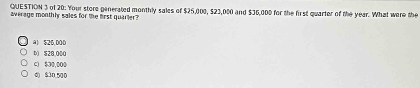 of 20: Your store generated monthly sales of $25,000, $23,000 and $36,000 for the first quarter of the year. What were the
average monthly sales for the first quarter?
a) $26,000
b) $28,000
c) $30,000
d) $30,500