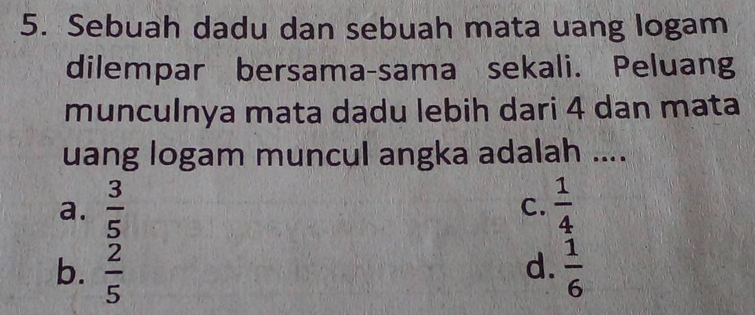 Sebuah dadu dan sebuah mata uang logam
dilempar bersama-sama sekali. Peluang
munculnya mata dadu lebih dari 4 dan mata
uang logam muncul angka adalah ....
a.  3/5   1/4 
C.
b.  2/5   1/6 
d.