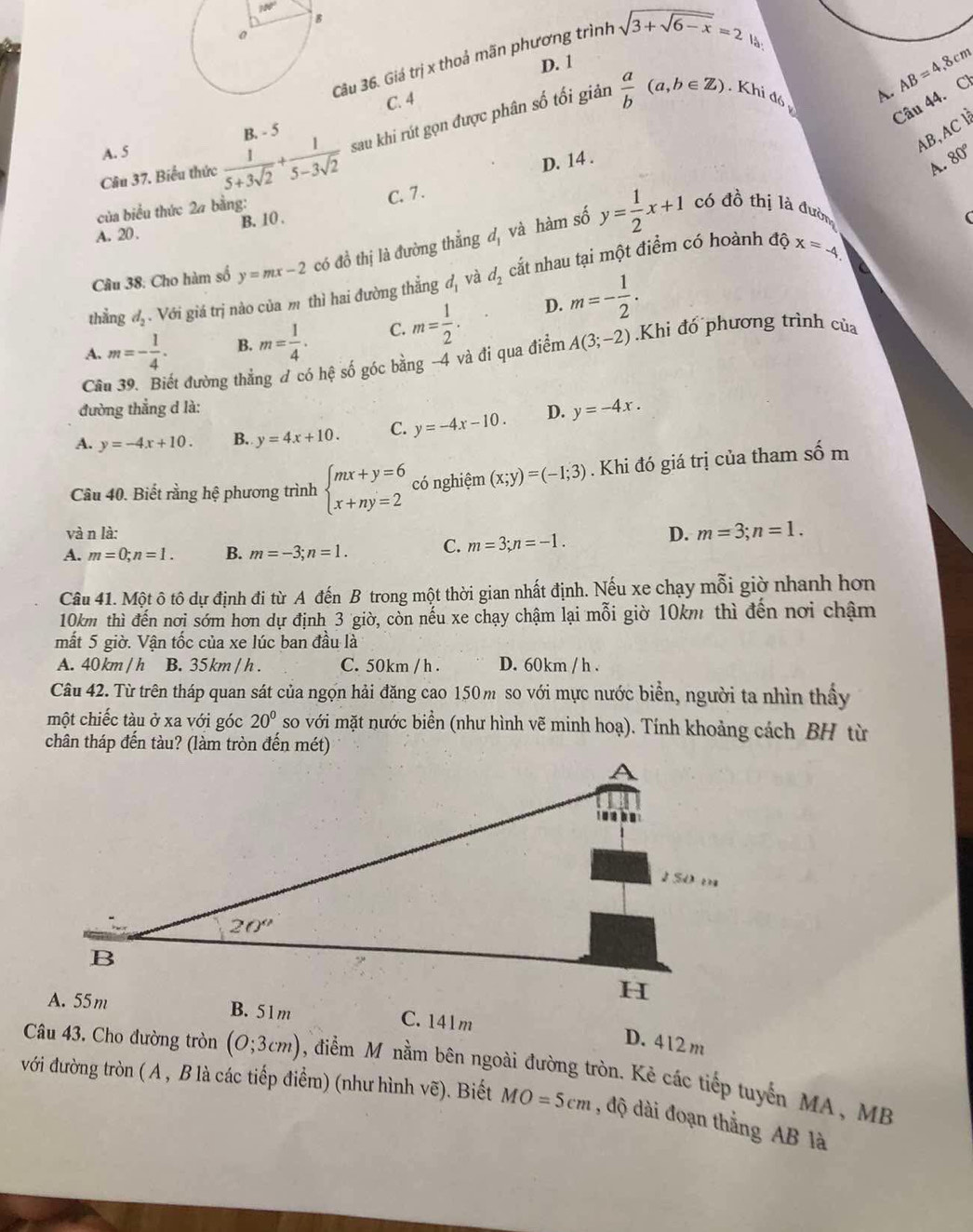 100°
Câu 36. Giá trị x thoả mãn phương trình sqrt(3+sqrt 6-x)=2
D. 1
Câu 44. Cl
C. 4
sau khi rút gọn được phân số tối giản
A. 5  a/b (a,b∈ Z) Khi đó
A. AB=4,8cm
AB, AC l
Cầu 37. Biểu thức  1/5+3sqrt(2) + 1/5-3sqrt(2)  B. - 5
D. 14 .
. q
của biểu thức 2a bằng:
C. 7 .
A. 20. B. 10 .
dpartial x=-4
Câu 38: Cho hàm số y=mx-2 có đồ thị là đường thẳng d, và hàm số y= 1/2 x+1 có đồ thị là đườn
thẳng d_2 - Với giá trị nào của m thì hai đường thắng d_1 và d_2 cắt nhau tại một điểm có hoành
A. m=- 1/4 . B. m= 1/4 . C. m= 1/2 .
D. m=- 1/2 .
Cầu 39. Biết đường thẳng đ có hệ số góc bằng -4 và đi qua điểm A(3;-2).Khi đổ phương trình của
đường thẳng d là:
A. y=-4x+10. B. y=4x+10. C. y=-4x-10. D. y=-4x.
Câu 40. Biết rằng hệ phương trình beginarrayl mx+y=6 x+ny=2endarray. có nghiệm (x;y)=(-1;3). Khi đó giá trị của tham số m
và n là: D. m=3;n=1.
A. m=0;n=1. B. m=-3;n=1. C. m=3;n=-1.
Câu 41. Một ô tô dự định đi từ A đến B trong một thời gian nhất định. Nếu xe chạy mỗi giờ nhanh hơn
10km thì đến nơi sớm hơn dự định 3 giờ, còn nếu xe chạy chậm lại mỗi giờ 10km thì đến nơi chậm
mất 5 giờ. Vận tốc của xe lúc ban đầu là
A. 40 km / h B. 35 km / h . C. 50km / h . D. 60km / h .
Câu 42. Từ trên tháp quan sát của ngọn hải đăng cao 150 m so với mực nước biển, người ta nhìn thấy
một chiếc tàu ở xa với góc 20° so với mặt nước biển (như hình vẽ minh hoạ). Tính khoảng cách BH từ
chân tháp đến tàu? (làm tròn đến mét)
C. 141m
D. 412m
Câu 43. Cho đường tròn (0;3cm) , điểm M nằm bên ngoài đường tròn. Kẻ các tiếp tuyển MA, MB
với đường tròn ( A , B là các tiếp điểm) (như hình vẽ). Biết MO=5cm , độ dài đoạn thắng AB là