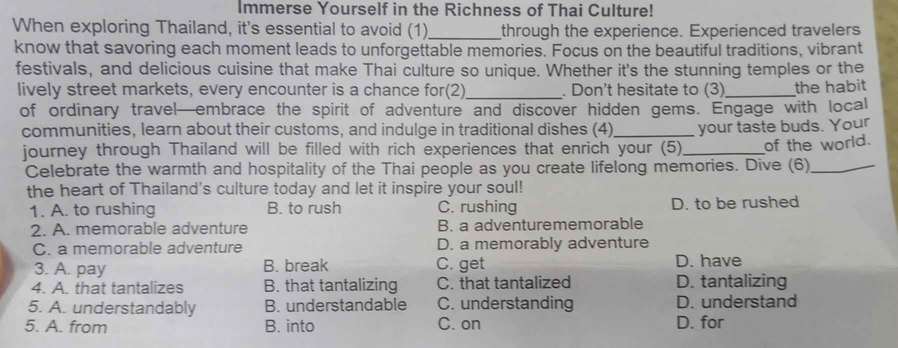 Immerse Yourself in the Richness of Thai Culture!
When exploring Thailand, it's essential to avoid (1)_ through the experience. Experienced travelers
know that savoring each moment leads to unforgettable memories. Focus on the beautiful traditions, vibrant
festivals, and delicious cuisine that make Thai culture so unique. Whether it's the stunning temples or the
lively street markets, every encounter is a chance for(2)_ . Don't hesitate to (3)_
the habit 
of ordinary travel—embrace the spirit of adventure and discover hidden gems. Engage with local
communities, learn about their customs, and indulge in traditional dishes (4)_
your taste buds. Your
journey through Thailand will be filled with rich experiences that enrich your (5)_
of the world.
Celebrate the warmth and hospitality of the Thai people as you create lifelong memories. Dive (6)_
the heart of Thailand's culture today and let it inspire your soul!
1. A. to rushing B. to rush C. rushing D. to be rushed
2. A. memorable adventure B. a adventurememorable
C. a memorable adventure D. a memorably adventure
3. A. pay B. break C. get
D. have
4. A. that tantalizes B. that tantalizing C. that tantalized D. tantalizing
5. A. understandably B. understandable C. understanding D. understand
5. A. from B. into C. on D. for