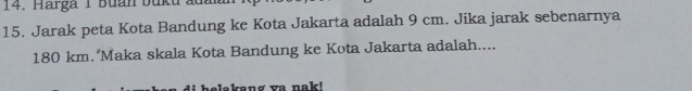 Harga 1 Buan buku ủa 
15. Jarak peta Kota Bandung ke Kota Jakarta adalah 9 cm. Jika jarak sebenarnya
180 km. 'Maka skala Kota Bandung ke Kota Jakarta adalah.... 
helakang va nak!