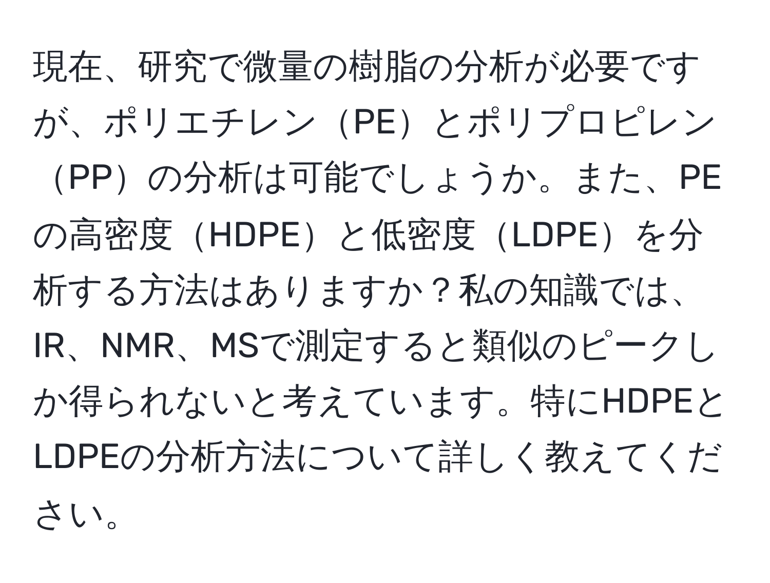 現在、研究で微量の樹脂の分析が必要ですが、ポリエチレンPEとポリプロピレンPPの分析は可能でしょうか。また、PEの高密度HDPEと低密度LDPEを分析する方法はありますか？私の知識では、IR、NMR、MSで測定すると類似のピークしか得られないと考えています。特にHDPEとLDPEの分析方法について詳しく教えてください。