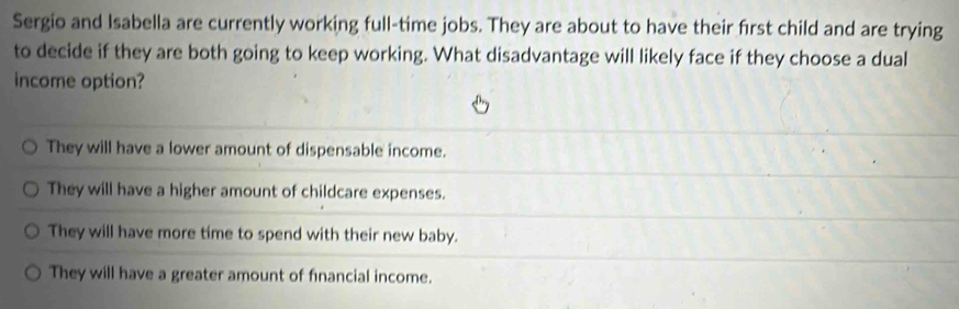 Sergio and Isabella are currently working full-time jobs. They are about to have their first child and are trying
to decide if they are both going to keep working. What disadvantage will likely face if they choose a dual
income option?
They will have a lower amount of dispensable income.
They will have a higher amount of childcare expenses.
They will have more time to spend with their new baby.
They will have a greater amount of financial income.