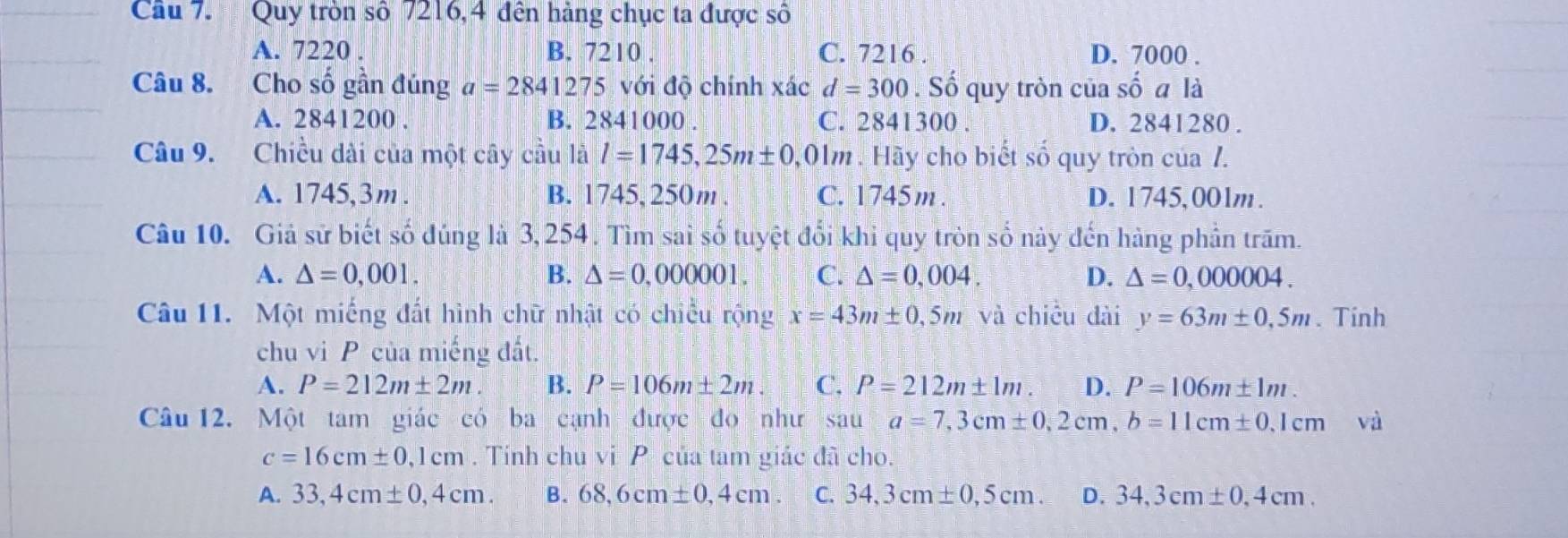 Quy tròn số 7216,4 đên hàng chục ta được số
A. 7220. B. 7210. C. 7216. D. 7000.
Câu 8. Cho số gần đúng a=2841275 với độ chính xác d=300. Số quy tròn của Shat Ooverset 'O a là
A. 2841200. B. 2 84100 00 . C. 2841300. D. 2841280.
Câu 9. Chiều dài của một cây cầu là l=1745,25m± 0 0,01m. Hãy cho biết số quy tròn của /.
A. 1745, 3m. B. 1745, 250m. C. 1745m. D. 1745,00lm.
Câu 10. Giả sử biết số đúng là 3,254. Tìm sai số tuyệt đổi khi quy tròn số này đến hàng phần trăm.
A. △ =0,001. B. △ =0,000001. C. △ =0,004. D. △ =0,000004. 
Câu 11. Một miếng đất hình chữ nhật có chiều rộng x=43m± 0,5m và chiều dài y=63m± 0,5m. Tinh
chu vi P của miếng đất.
A. P=212m± 2m B. P=106m± 2m. C. P=212m± 1m. D. P=106m± 1m. 
Câu 12. Một tam giác có ba cạnh được đo như sau a=7,3cm± 0,2cm, b=11cm± 0.1cm và
c=16cm± 0,1cm. Tính chu vi P của tam giác đã cho.
A. 33,4cm± 0,4cm. B. 68,6cm± 0,4cm. C. 34,3cm± 0,5cm. D. 34,3cm± 0,4cm.