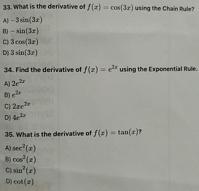 What is the derivative of f(x)=cos (3x) using the Chain Rule?
A) -3sin (3x)
B) -sin (3x)
C) 3cos (3x)
D) 3sin (3x)
34. Find the derivative of f(x)=e^(2x) using the Exponential Rule.
A) 2e^(2x)
B) e^(2x)
C) 2xe^(2x)
D) 4e^(2x)
35. What is the derivative of f(x)=tan (x) ?
A) sec^2(x)
B) cos^2(x)
C) sin^2(x)
D) cot (x)