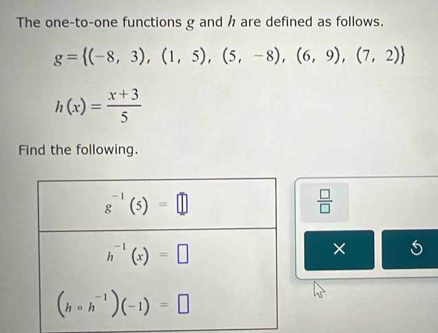 The one-to-one functions g and h are defined as follows.
g= (-8,3),(1,5),(5,-8),(6,9),(7,2)
h(x)= (x+3)/5 
Find the following.
 □ /□  
× S