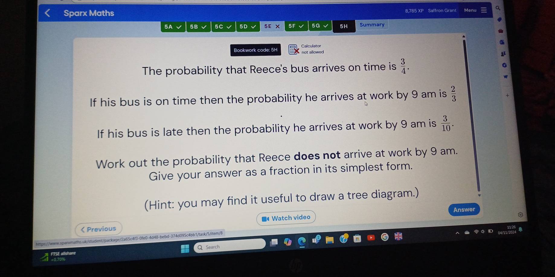 Sparx Maths 8,785 XP Saffron Grant Menu 
5A 5B 5C√ 5D 5E* 5F 5G 5H Summary 
Calculator 
Bookwork code: 5H not allowed 
The probability that Reece's bus arrives on time is  3/4 . 
If his bus is on time then the probability he arrives at work by 9 am is  2/3 
If his bus is late then the probability he arrives at work by 9 am is  3/10 . 
Work out the probability that Reece does not arrive at work by 9 am. 
Give your answer as a fraction in its simplest form. 
(Hint: you may find it useful to draw a tree diagram.) 
Watch video Answer