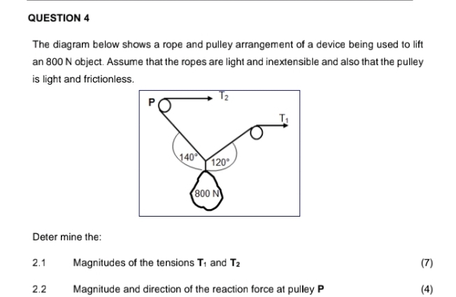 The diagram below shows a rope and pulley arrangement of a device being used to lift 
an 800 N object. Assume that the ropes are light and inextensible and also that the pulley 
is light and frictionless.
T_2
P
T_1
140° 120°
800 N
Deter mine the: 
2.1 Magnitudes of the tensions T_1 and T_2 (7) 
2.2 Magnitude and direction of the reaction force at pulley P (4)