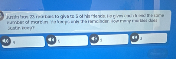 Justin has 23 marbles to give to 5 of his friends. He gives each friend the same
number of marbles. He keeps only the remainder. How many marbles does
Justin keep?
4
5
2
3
Dueme