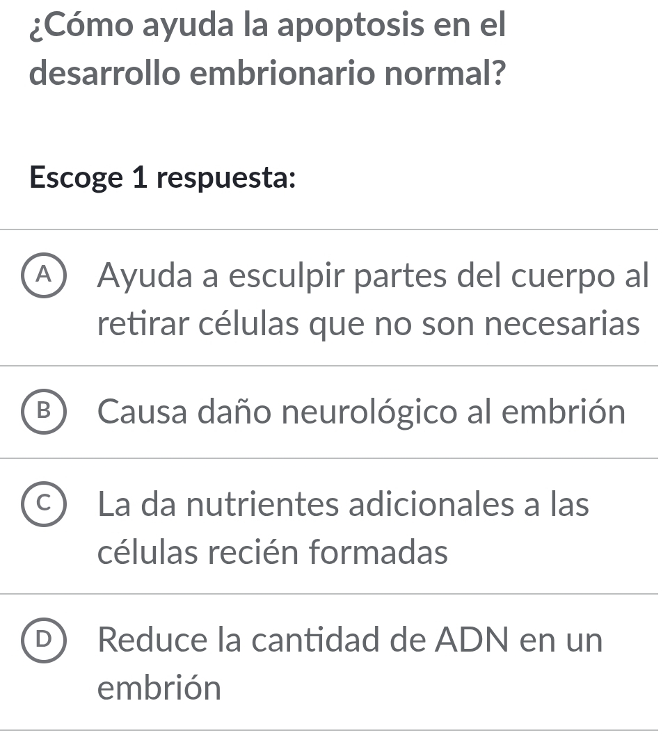 ¿Cómo ayuda la apoptosis en el
desarrollo embrionario normal?
Escoge 1 respuesta:
A ) Ayuda a esculpir partes del cuerpo al
retirar células que no son necesarias
B Causa daño neurológico al embrión
La da nutrientes adicionales a las
células recién formadas
Reduce la cantidad de ADN en un
embrión