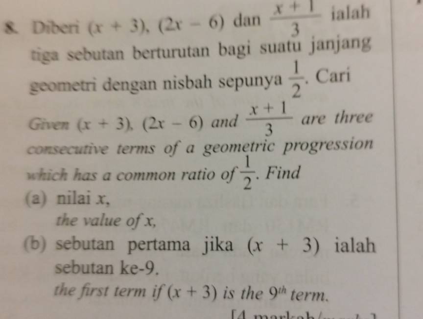 Diberi (x+3), (2x-6) dan  (x+1)/3  ialah 
tiga sebutan berturutan bagi suatu janjang 
geometri dengan nisbah sepunya  1/2 . Cari 
Given (x+3), (2x-6) and  (x+1)/3  are three 
consecutive terms of a geometric progression 
which has a common ratio of  1/2 . Find 
(a) nilai x, 
the value of x, 
(b) sebutan pertama jika (x+3) ialah 
sebutan ke -9. 
the first term if (x+3) is the 9^(th) term. 
4 mork