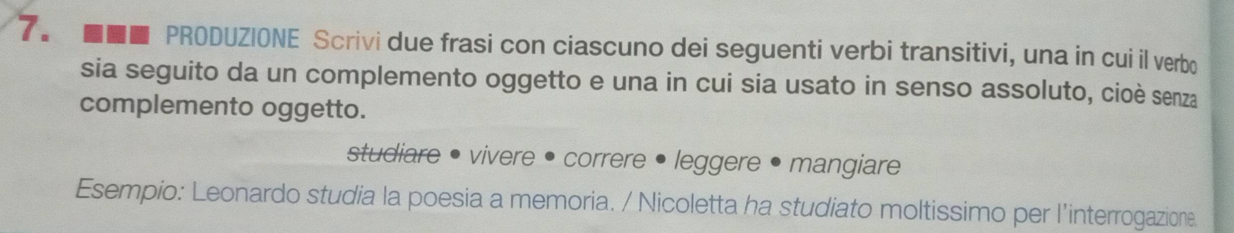 7。 ■■■ PRODUZIONE Scrivi due frasi con ciascuno dei seguenti verbi transitivi, una in cui il verbo 
sia seguito da un complemento oggetto e una in cui sia usato in senso assoluto, cioè senza 
complemento oggetto. 
studiare • vivere • correre • leggere • mangiare 
Esempio: Leonardo studia la poesia a memoria. / Nicoletta ha studiato moltissimo per l’interrogazione.