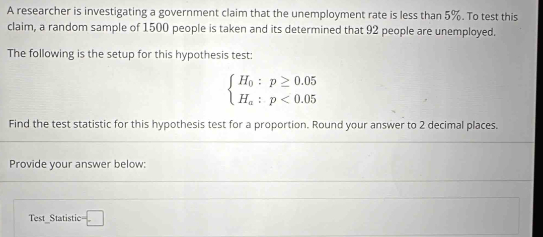 A researcher is investigating a government claim that the unemployment rate is less than 5%. To test this 
claim, a random sample of 1500 people is taken and its determined that 92 people are unemployed. 
The following is the setup for this hypothesis test:
beginarrayl H_0:p≥ 0.05 H_a:p<0.05endarray.
Find the test statistic for this hypothesis test for a proportion. Round your answer to 2 decimal places. 
Provide your answer below: 
Test_Statistic t=□