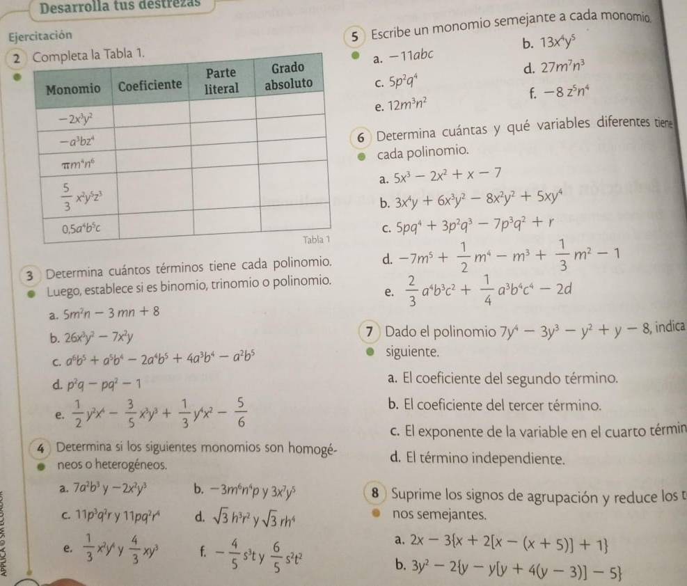 Desarrolla tus destrezas
Ejercitación
5 Escribe un monomio semejante a cada monomio.
b.
a. −11abc 13x^4y^5
d. 27m^7n^3
C. 5p^2q^4
f. -8z^5n^4
e. 12m^3n^2
6 Determina cuántas y qué variables diferentes tiene
cada polinomio.
a. 5x^3-2x^2+x-7
b. 3x^4y+6x^3y^2-8x^2y^2+5xy^4
C.
5pq^4+3p^2q^3-7p^3q^2+r
3 Determina cuántos términos tiene cada polinomio. d. -7m^5+ 1/2 m^4-m^3+ 1/3 m^2-1
Luego, establece si es binomio, trinomio o polinomio.
e.
a. 5m^2n-3mn+8  2/3 a^4b^3c^2+ 1/4 a^3b^4c^4-2d
b. 26x^3y^2-7x^2y 7 Dado el polinomio 7y^4-3y^3-y^2+y-8 , indica
C. a^6b^5+a^5b^4-2a^4b^5+4a^3b^4-a^2b^5
siguiente.
d. p^2q-pq^2-1
a. El coeficiente del segundo término.
e.  1/2 y^2x^4- 3/5 x^3y^3+ 1/3 y^4x^2- 5/6 
b. El coeficiente del tercer término.
c. El exponente de la variable en el cuarto términ
4  Determina si los siguientes monomios son homogé- d. El término independiente.
neos o heterogéneos.
a. 7a^2b^3y-2x^2y^3 b. -3m^6n^4p 3x^7y^5 8  Suprime los signos de agrupación y reduce los t
D C.
11p^3q^2ry11pq^2r^4 d. sqrt(3)h^3r^2 sqrt(3)rh^4 nos semejantes.
a. 2x-3 x+2[x-(x+5)]+1
e.  1/3 x^2y^4 .  4/3 xy^3 f. - 4/5 s^3t v  6/5 s^2t^2 b. 3y^2-2 y-y[y+4(y-3)]-5