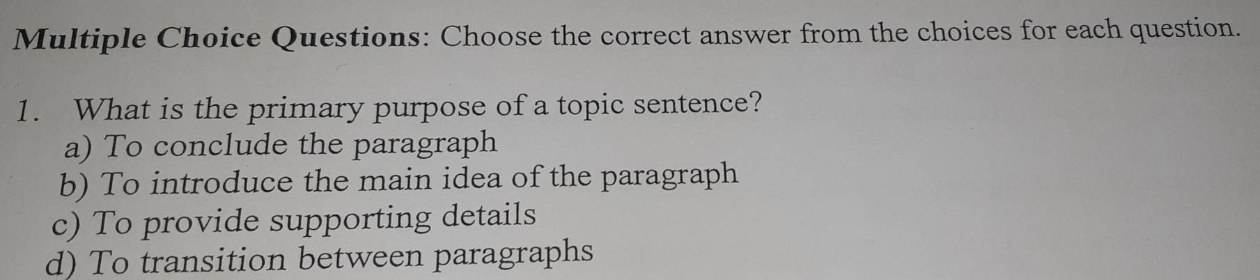 Choose the correct answer from the choices for each question.
1. What is the primary purpose of a topic sentence?
a) To conclude the paragraph
b) To introduce the main idea of the paragraph
c) To provide supporting details
d) To transition between paragraphs