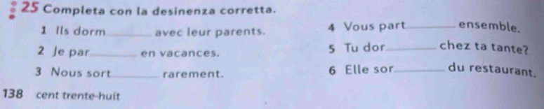 Completa con la desinenza corretta. 
1 Ils dorm_ avec leur parents. 4 Vous part _ensemble. 
2 Je par_ en vacances. 5 Tu dor_ chez ta tante? 
3 Nous sort_ rarement. 6 Elle sor_ du restaurant.
138 cent trente-huit