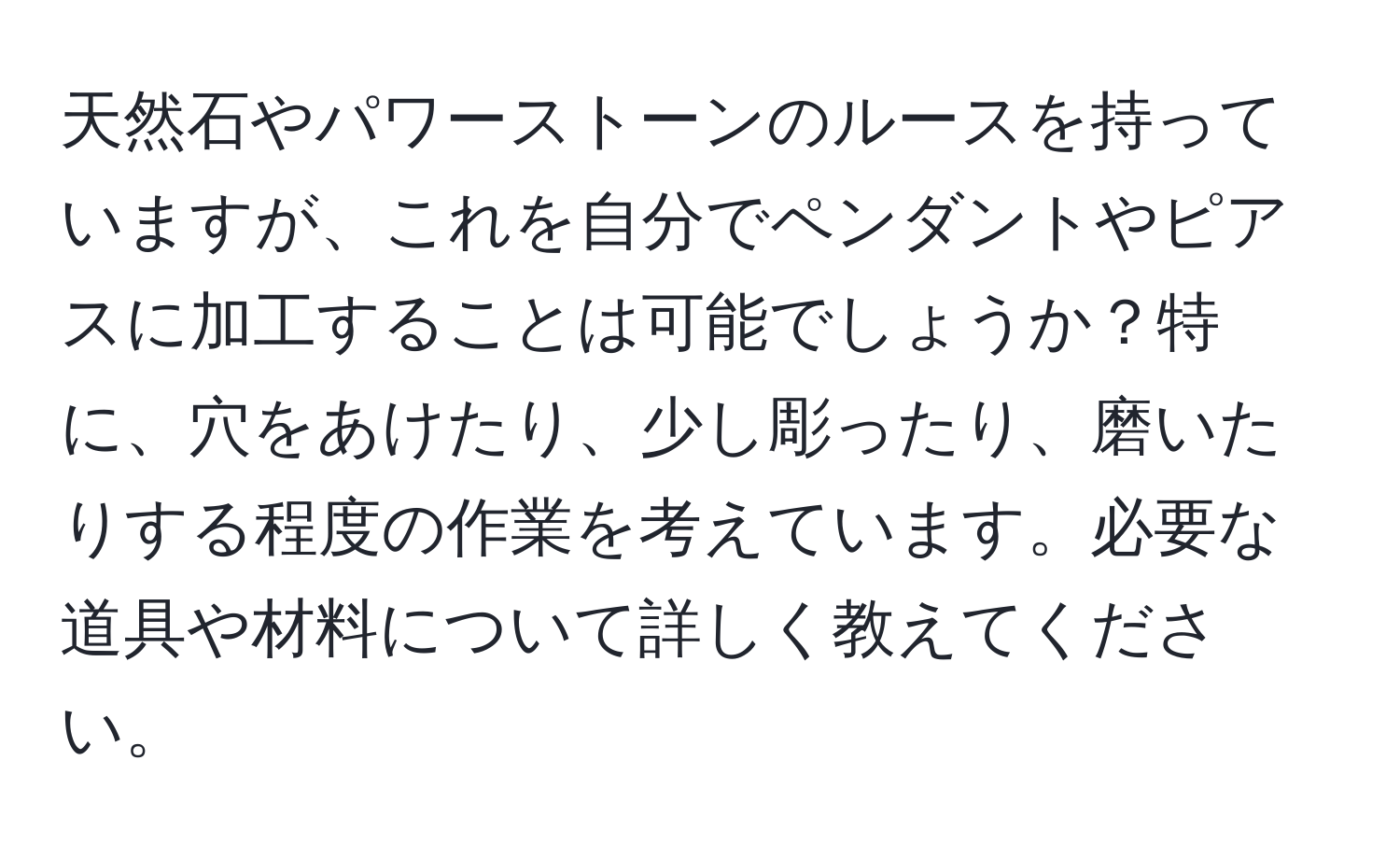 天然石やパワーストーンのルースを持っていますが、これを自分でペンダントやピアスに加工することは可能でしょうか？特に、穴をあけたり、少し彫ったり、磨いたりする程度の作業を考えています。必要な道具や材料について詳しく教えてください。