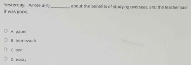 Yesterday, I wrote a(n) _about the benefits of studying overseas, and the teacher said
it was good.
A. paper
B. homework
C. test
D. essay