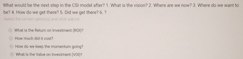 What would be the next step in the CSI model after? 1. What is the vision? 2. Where are we now? 3. Where do we want to
be? 4. How do we get there? 5. Did we get there? 6. ?
Select the correct option(s) and click submit
What is the Return on Investment (ROI)?
How much did it cost?
How do we keep the momentum going?
What is the Value on Investment (VOI)?