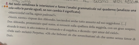 Nel testo sottolinea le interiezioni e fanne l’analisi grammaticale sul quaderno (analizza una 
sola volta le parole uguali, se non cambia il significato). 
«Misericordia! cos'ha, signor padrone?». 
«Niente, niente,» rispose don Abbondio, lasciandosi andar tutto ansante sul suo seggiolone. [---] 
Don Abbondio, pronunziato quel nome, si rovesció sulla spalliera della seggiola, con un gran sospiro, 
alzando le mani, in atto insieme di comando e di supplica, e dicendo: «per amor del cielo!». 
Dia! «Delle sue!» esclamò Perpetua. «Oh che birbone! oh che soverchiatore! oh che uomo senza timor di