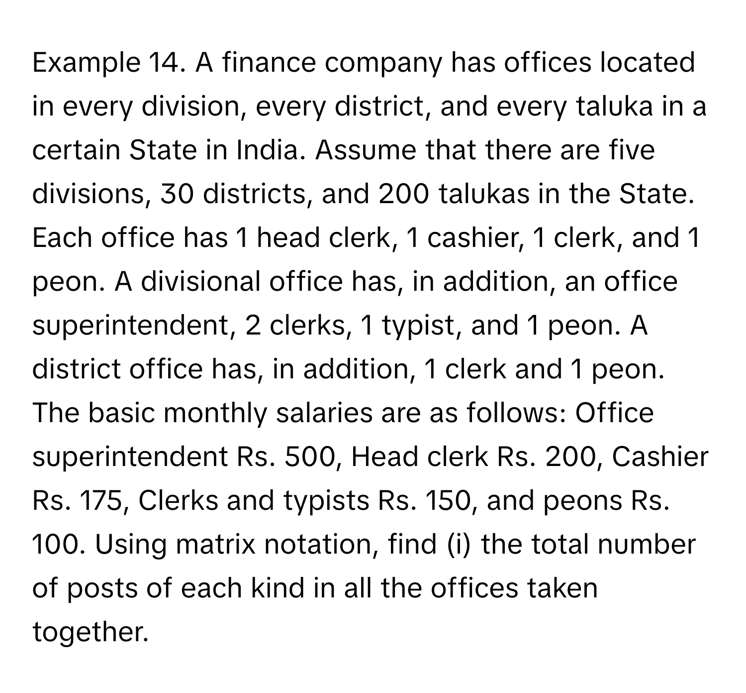 Example 14. A finance company has offices located in every division, every district, and every taluka in a certain State in India. Assume that there are five divisions, 30 districts, and 200 talukas in the State. Each office has 1 head clerk, 1 cashier, 1 clerk, and 1 peon. A divisional office has, in addition, an office superintendent, 2 clerks, 1 typist, and 1 peon. A district office has, in addition, 1 clerk and 1 peon. The basic monthly salaries are as follows: Office superintendent Rs. 500, Head clerk Rs. 200, Cashier Rs. 175, Clerks and typists Rs. 150, and peons Rs. 100. Using matrix notation, find (i) the total number of posts of each kind in all the offices taken together.