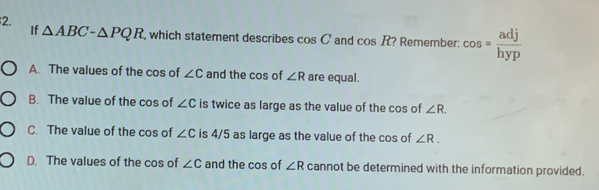 If △ ABCsim △ PQR , which statement describes cos C and cos R ? Remember: cos = adj/hyp 
A. The values of the cos of ∠ C and the cos of ∠ R are equal.
B. The value of the cos of ∠ C is twice as large as the value of the cos of ∠ R.
C. The value of the cos of ∠ C is 4/5 as large as the value of the cos of ∠ R.
D. The values of the cos of ∠ C and the cos of ∠ R cannot be determined with the information provided.