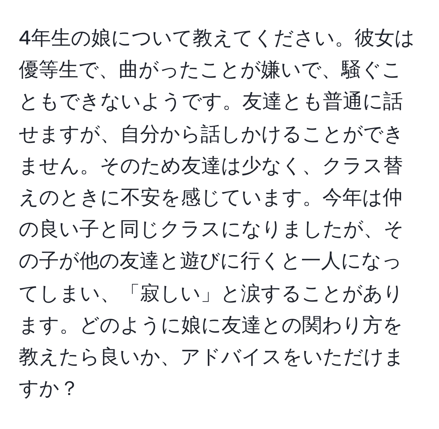 4年生の娘について教えてください。彼女は優等生で、曲がったことが嫌いで、騒ぐこともできないようです。友達とも普通に話せますが、自分から話しかけることができません。そのため友達は少なく、クラス替えのときに不安を感じています。今年は仲の良い子と同じクラスになりましたが、その子が他の友達と遊びに行くと一人になってしまい、「寂しい」と涙することがあります。どのように娘に友達との関わり方を教えたら良いか、アドバイスをいただけますか？