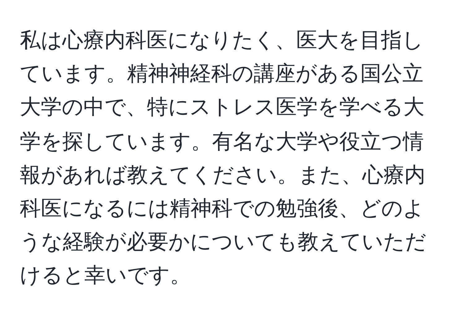 私は心療内科医になりたく、医大を目指しています。精神神経科の講座がある国公立大学の中で、特にストレス医学を学べる大学を探しています。有名な大学や役立つ情報があれば教えてください。また、心療内科医になるには精神科での勉強後、どのような経験が必要かについても教えていただけると幸いです。