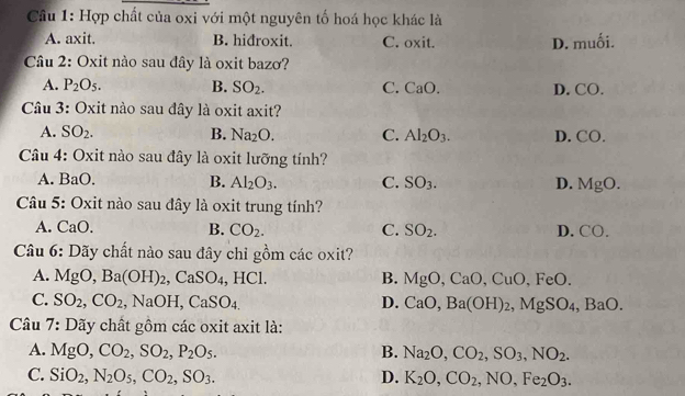 Cầu 1: Hợp chất của oxi với một nguyên tố hoá học khác là
A. axit. B. hiđroxit. C. oxit. D. muối.
Câu 2: Oxit nào sau đây là oxit bazơ?
A. P_2O_5. B. SO_2. C. CaO. D. CO.
Câu 3: Oxit nào sau đây là oxit axit?
A. SO_2. B. Na_2O. C. Al_2O_3. D. CO.
Câu 4: Oxit nào sau đây là oxit lưỡng tính?
A. BaO. B. Al_2O_3. C. SO_3. D. MgO. 
Câu 5: Oxit nào sau đây là oxit trung tính?
A. CaO B. CO_2. C. SO_2. D. CO. 
Câu 6: Dãy chất nào sau đây chỉ gồm các oxit?
A. MgO, Ba(OH)_2, CaSO_4, HCl. B. MgO, CaO, CuO, FeO. 
C. SO_2, CO_2 NaOH, CaSO_4. D. CaO, Ba(OH)_2, MgSO_4, BaO. 
Câu 7: Dãy chất gồm các oxit axit là:
A. MgO, CO_2, SO_2, P_2O_5. B. Na_2O, CO_2, SO_3, NO_2.
C. SiO_2, N_2O_5, CO_2, SO_3. D. K_2O, CO_2, NO, Fe_2O_3.