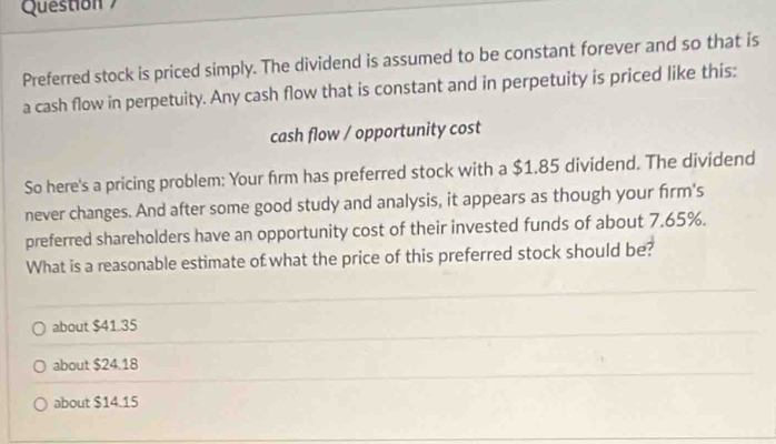 Question 
Preferred stock is priced simply. The dividend is assumed to be constant forever and so that is
a cash flow in perpetuity. Any cash flow that is constant and in perpetuity is priced like this:
cash flow / opportunity cost
So here's a pricing problem: Your frm has preferred stock with a $1.85 dividend. The dividend
never changes. And after some good study and analysis, it appears as though your firm's
preferred shareholders have an opportunity cost of their invested funds of about 7.65%.
What is a reasonable estimate of what the price of this preferred stock should be?
about $41.35
about $24.18
about $14.15