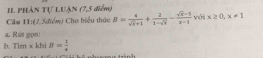 PHÀN Tự LUẠN (7,5 điểm)
Câu 11:(l,5điểm) Cho biểu thức B= 4/sqrt(x)+1 + 2/1-sqrt(x) - (sqrt(x)-5)/x-1  với x≥ 0,x!= 1
a. Rút gọn:
b. Tìm x khi B= 1/4 
trơng trình