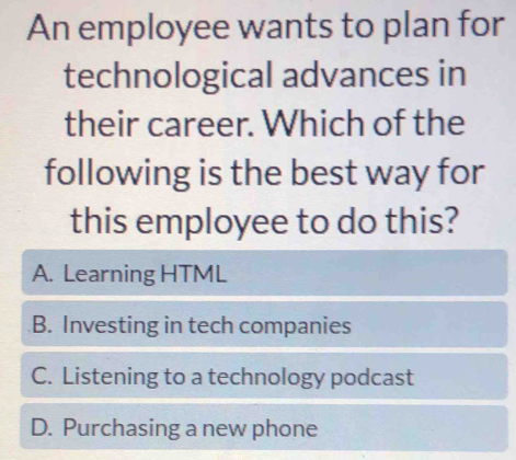 An employee wants to plan for
technological advances in
their career. Which of the
following is the best way for
this employee to do this?
A. Learning HTML
B. Investing in tech companies
C. Listening to a technology podcast
D. Purchasing a new phone