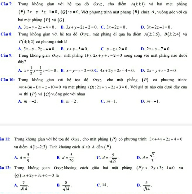 Trong không gian với hệ tọa độ Oxyz , cho điểm A(1;1;1) và hai mặt phẳng
(P): 2x-y+3z-1=0,(Q):y=0. Viết phương trình mặt phẳng (R) chứa Á , vuông góc với cả
hai mặt phẳng (P) và (Q).
A. 3x-y+2z-4=0 B. 3x+y-2z-2=0. C. 3x-2z=0. D. 3x-2z-1=0.
Câu 8: Trong không gian với hệ tọa độ Oxyz , mặt phẳng đi qua ba điểm A(2;3;5),B(3;2;4) và
C(4;1;2) có phương trình là
A. 3x-y+2z-4=0 B. x+y-5=0. C. y-z+2=0. D. 2x+y-7=0.
Câu 9: Trong không gian Oxyz, mặt phẳng (P): 2x+y+z-2=0 song song với mặt phẳng nào dưới
dây?
A. x+ 1/2 y- 1/2 z-1=0 B. x-y-z-2=0 .C. 4x+2y+2z+4=0. D. 2x+y+z-2=0.
Câu 10: Trong không gian với hệ tọa độ Oxyz, cho mặt phẳng (P) có phương trình:
mx+(m-1)y+z-10=0 và mặt phẳng (Q): 2x+y-2z+3=0. Với giá trị nào của dưới đây của
m thì (P) và (Q) vuông góc với nhau
A. m=-2. B. m=2. C. m=1. D. m=-1.
lầu 11: Trong không gian với hệ tọa độ Oxyz , cho mặt phẳng (P) có phương trình: 3x+4y+2z+4=0
và điễm A(1;-2;3) , Tính khoảng cách đ từ A đến (P).
A. d= 5/9 . B. d= 5/29 . C. d= 5/sqrt(29) . D. d= sqrt(5)/3 .
ầu 12: Trong không gian Oxyz khoảng cách giữa hai mặt phẳng (P): x+2y+3z-1=0 và
(2): x+2y+3z+6=0 là
A.  7/sqrt(14) . B.  8/sqrt(14) . C. 14 . D.  5/sqrt(14) .