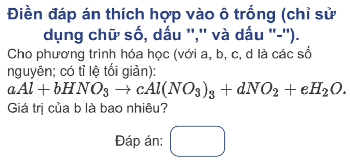 Điền đáp án thích hợp vào ô trống (chỉ sử 
dụng chữ số, dấu '','' và dấu ''-''). 
Cho phương trình hóa học (với a, b, c, d là các số 
nguyên; có tỉ lệ tối giản):
aAl+bHNO_3to cAl(NO_3)_3+dNO_2+eH_2O. 
Giá trị của b là bao nhiêu? 
Đáp án: