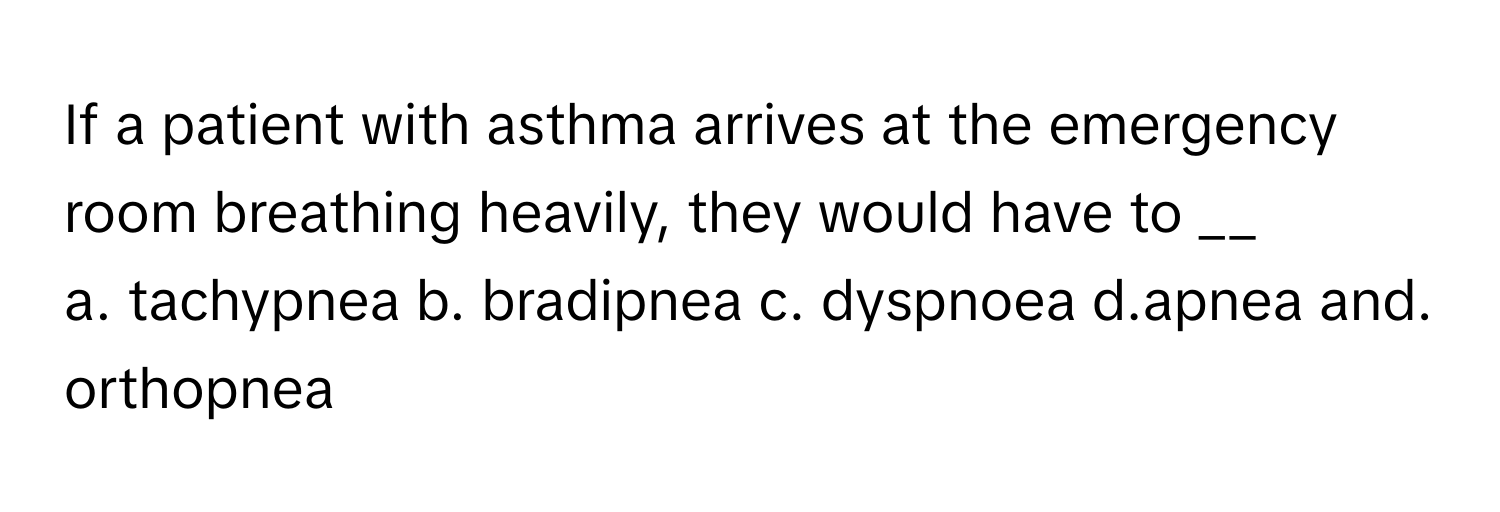 If a patient with asthma arrives at the emergency room breathing heavily, they would have to __

a. tachypnea b. bradipnea c. dyspnoea d.apnea and. orthopnea